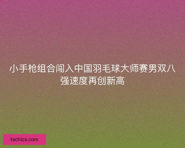 小手枪组合闯入中国羽毛球大师赛男双八强速度再创新高
