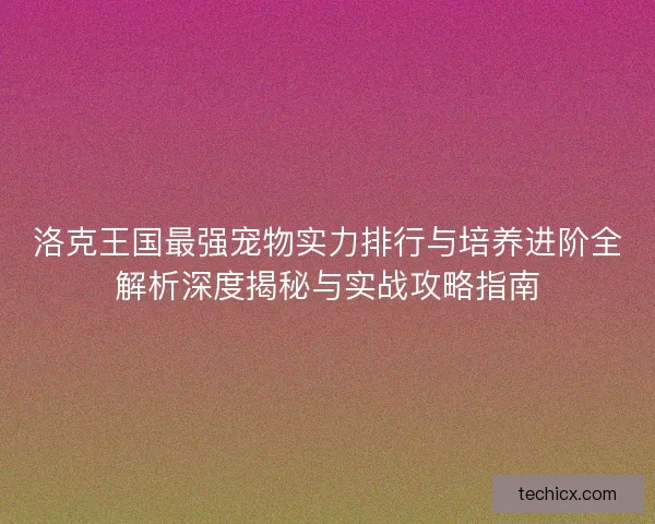 洛克王国最强宠物实力排行与培养进阶全解析深度揭秘与实战攻略指南