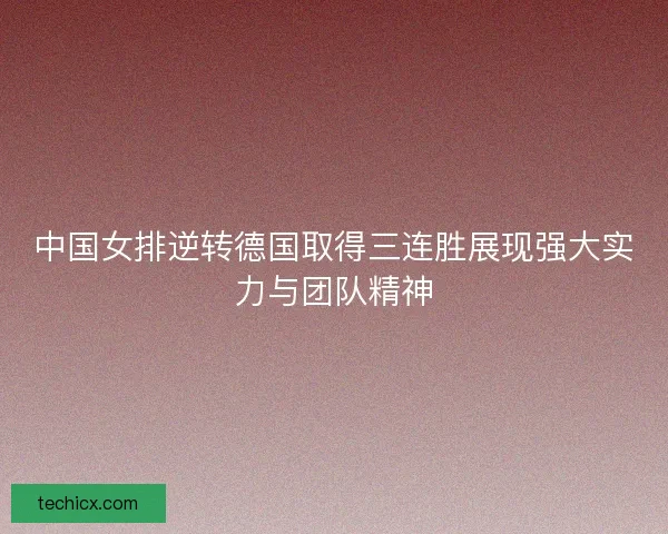 中国女排逆转德国取得三连胜展现强大实力与团队精神