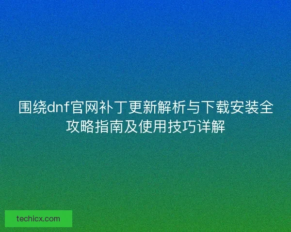 围绕dnf官网补丁更新解析与下载安装全攻略指南及使用技巧详解